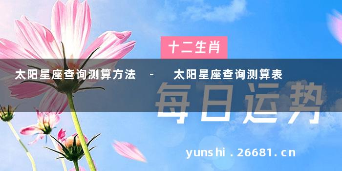 太阳星座查询测算方法 - 太阳星座查询测算表